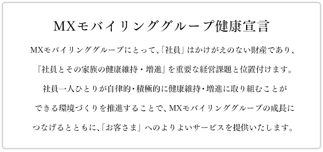 「MXモバイリンググループ健康宣言」MXモバイリンググループにとって、「社員」はかけがえのない財産であり、『社員とその家族の健康維持・増進』を重要な経営課題と位置付けます。社員一人ひとりが自律的・積極的に健康維持・増進に取り組むことができる環境づくりを推進することで、MXモバイリンググループの成長につなげるとともに、「お客さま」へのよりよいサービスを提供いたします。